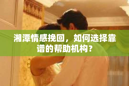 湘潭情感挽回，如何选择靠谱的帮助机构？