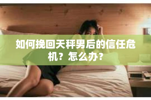如何挽回天秤男后的信任危机？怎么办？
