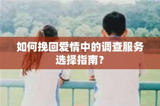 如何挽回爱情中的调查服务选择指南？