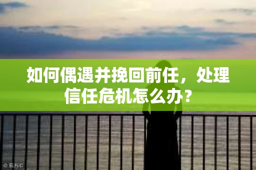 如何偶遇并挽回前任，处理信任危机怎么办？