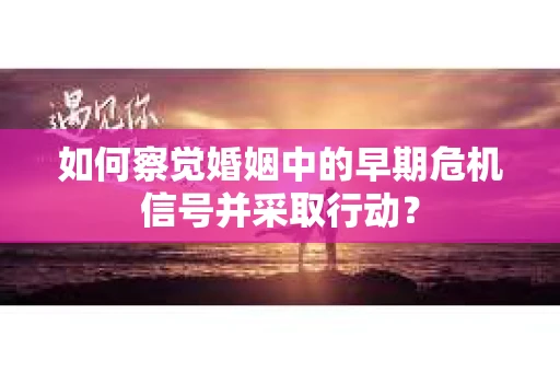 如何察觉婚姻中的早期危机信号并采取行动？