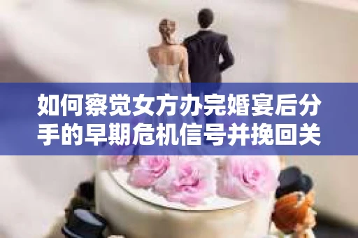 如何察觉女方办完婚宴后分手的早期危机信号并挽回关系？