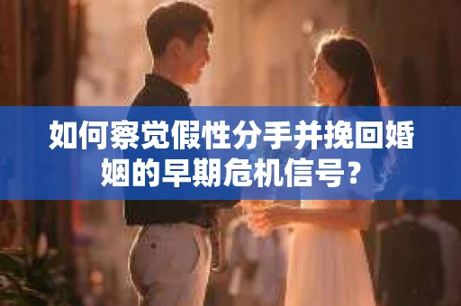 如何察觉假性分手并挽回婚姻的早期危机信号？