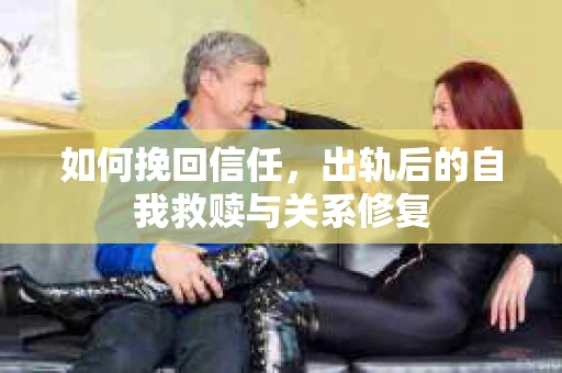 如何挽回信任，出轨后的自我救赎与关系修复