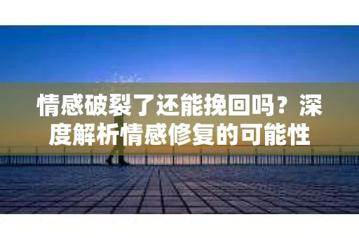 情感破裂了还能挽回吗？深度解析情感修复的可能性