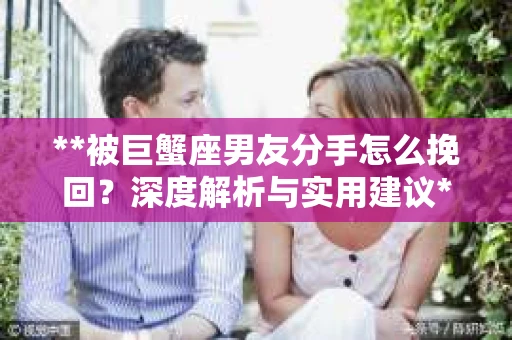 **被巨蟹座男友分手怎么挽回？深度解析与实用建议**