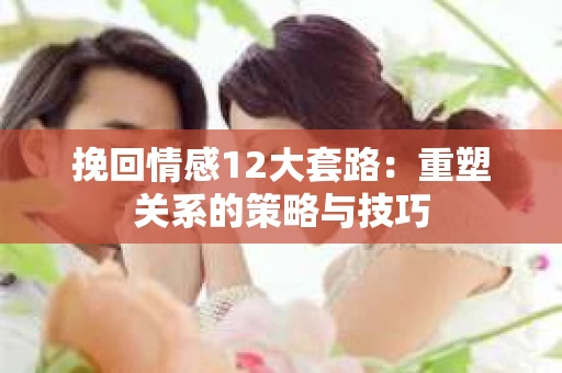挽回情感12大套路：重塑关系的策略与技巧