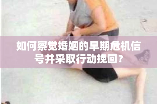 如何察觉婚姻的早期危机信号并采取行动挽回？