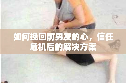 如何挽回前男友的心，信任危机后的解决方案