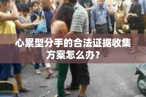 心累型分手的合法证据收集方案怎么办? 心累型分手的合法证据收集方案怎么办?