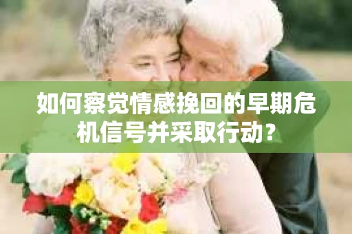 如何察觉情感挽回的早期危机信号并采取行动？
