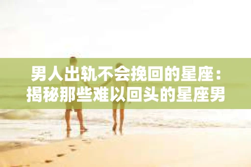 男人出轨不会挽回的星座：揭秘那些难以回头的星座男