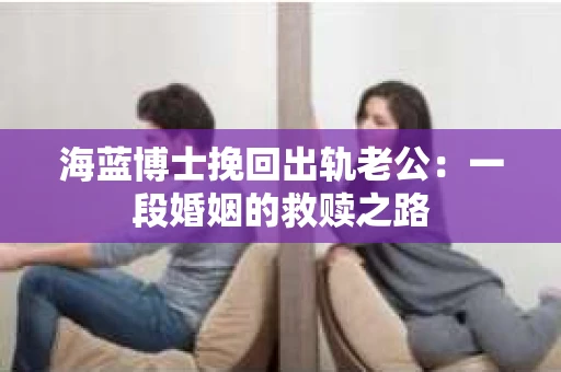 海蓝博士挽回出轨老公：一段婚姻的救赎之路