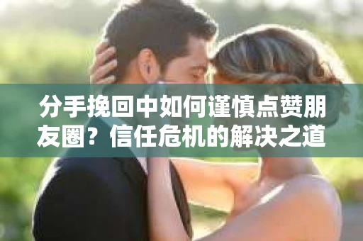 分手挽回中如何谨慎点赞朋友圈？信任危机的解决之道