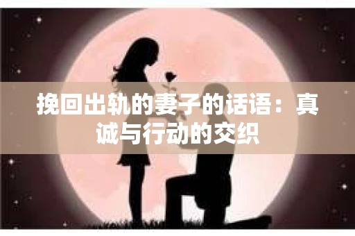 挽回出轨的妻子的话语：真诚与行动的交织