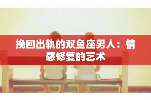 挽回出轨的双鱼座男人：情感修复的艺术