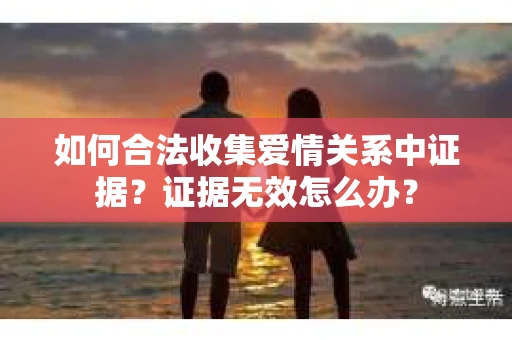 如何合法收集爱情关系中证据？证据无效怎么办？