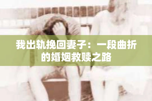 我出轨挽回妻子：一段曲折的婚姻救赎之路
