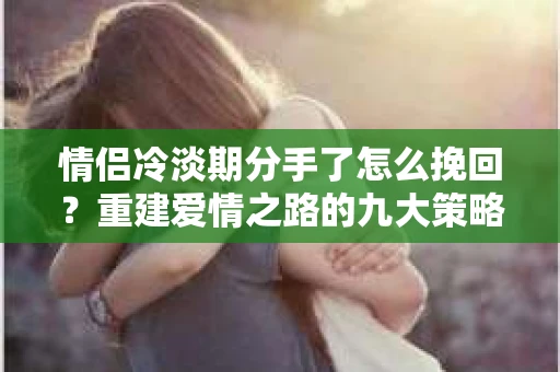 情侣冷淡期分手了怎么挽回？重建爱情之路的九大策略