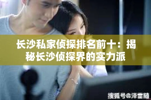 长沙私家侦探排名前十：揭秘长沙侦探界的实力派