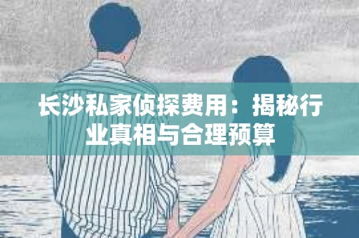 长沙私家侦探费用：揭秘行业真相与合理预算