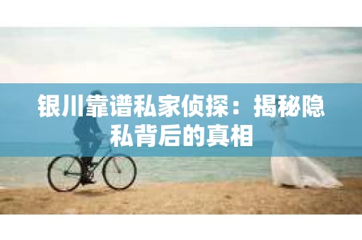 银川靠谱私家侦探：揭秘隐私背后的真相