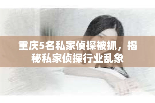 重庆5名私家侦探被抓，揭秘私家侦探行业乱象