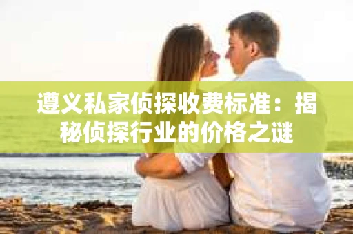遵义私家侦探收费标准：揭秘侦探行业的价格之谜