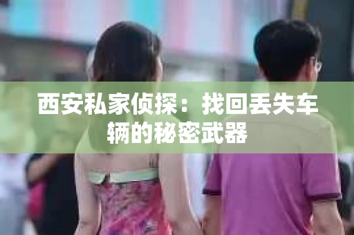 西安私家侦探：找回丢失车辆的秘密武器