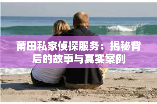 莆田私家侦探服务：揭秘背后的故事与真实案例