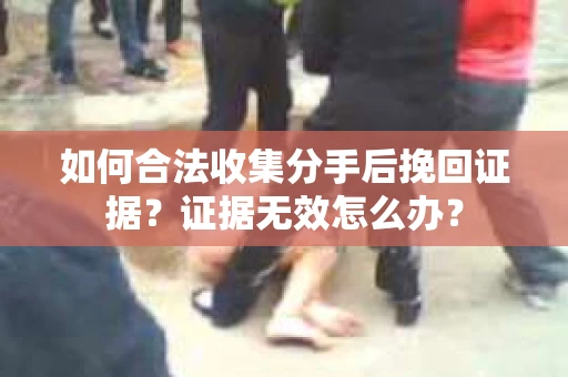 如何合法收集分手后挽回证据？证据无效怎么办？