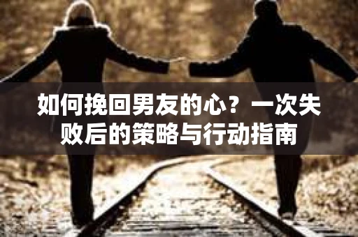 如何挽回男友的心?一次失败后的策略与行动指南 如何挽回男友的心?一次失败后的策略与行动指南