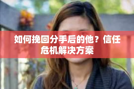 如何挽回分手后的他？信任危机解决方案