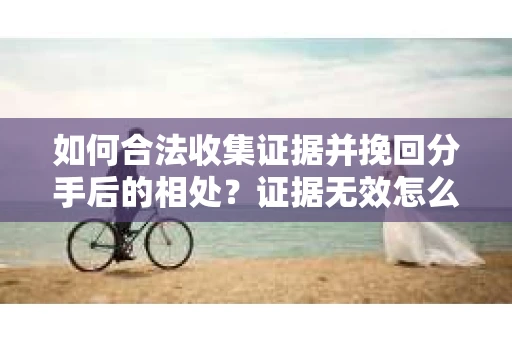如何合法收集证据并挽回分手后的相处？证据无效怎么办？