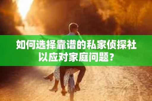 如何选择靠谱的私家侦探社以应对家庭问题？