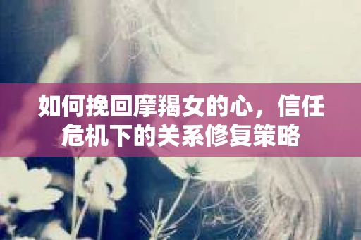 如何挽回摩羯女的心,信任危机下的关系修复策略 如何挽回摩羯女的心,信任危机下的关系修复策略