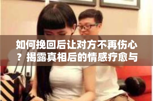 如何挽回后让对方不再伤心?揭露真相后的情感疗愈与前行计划 如何挽回后让对方不再伤心?揭露真相后的情感疗愈与前行计划