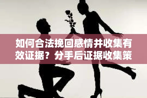 如何合法挽回感情并收集有效证据？分手后证据收集策略