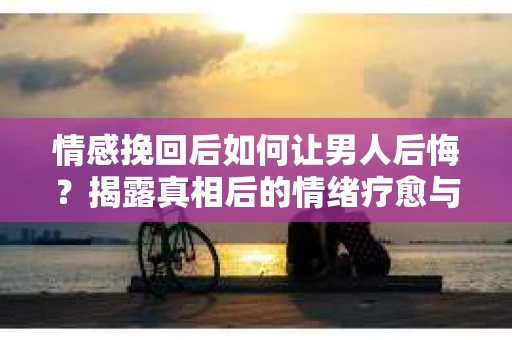 情感挽回后如何让男人后悔？揭露真相后的情绪疗愈与人生决策