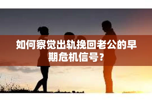 如何察觉出轨挽回老公的早期危机信号？