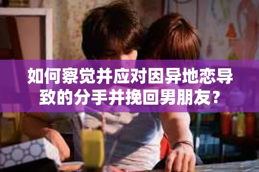 如何察觉并应对因异地恋导致的分手并挽回男朋友？