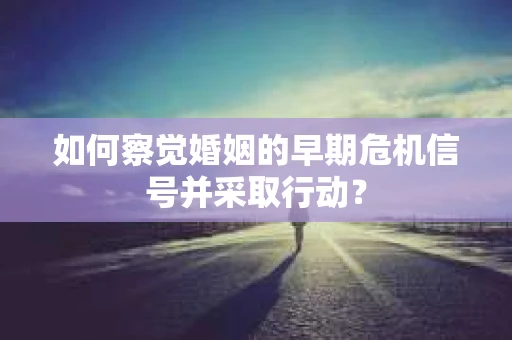 如何察觉婚姻的早期危机信号并采取行动？
