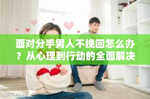 面对分手男人不挽回怎么办？从心理到行动的全面解决方案