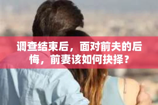 调查结束后，面对前夫的后悔，前妻该如何抉择？