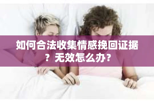 如何合法收集情感挽回证据？无效怎么办？