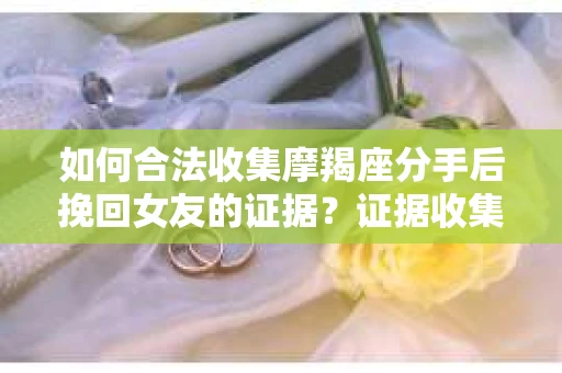 如何合法收集摩羯座分手后挽回女友的证据？证据收集策略与法律风险防范