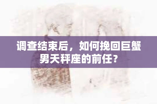 调查结束后,如何挽回巨蟹男天秤座的前任? 调查结束后,如何挽回巨蟹男天秤座的前任?