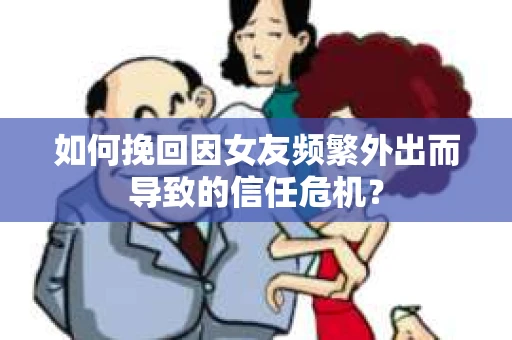 如何挽回因女友频繁外出而导致的信任危机？