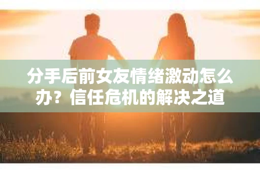分手后前女友情绪激动怎么办？信任危机的解决之道