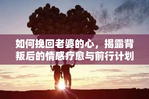 如何挽回老婆的心,揭露背叛后的情感疗愈与前行计划 如何挽回老婆的心,揭露背叛后的情感疗愈与前行计划